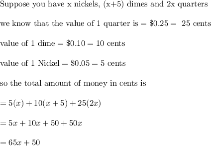 \\&#10;\text{Suppose you have x nickels, (x+5) dimes and 2x quarters}\\&#10;\\&#10;\text{we know that the value of 1 quarter is}=\$ 0.25=\text{ 25 cents}\\&#10;\\&#10;\text{value of 1 dime}=\$0.10=10 \text{ cents}\\&#10;\\&#10;\text{value of 1 Nickel}=\$ 0.05=5 \text{ cents}\\&#10;\\&#10;\text{so the total amount of money in cents is}\\&#10;\\&#10;=5(x)+10(x+5)+25(2x)\\&#10;\\&#10;=5x+10x+50+50x\\&#10;\\&#10;=65x+50