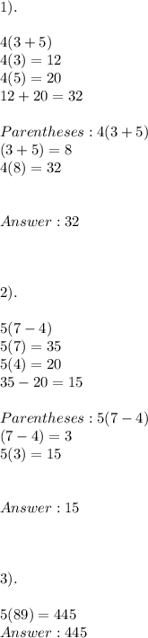 1).  \\ \\ 4(3+5) \\ 4(3)  = 12 \\ 4(5) =20 \\ 12 + 20  = 32 \\ \\ Parentheses:  4(3 + 5) \\ (3 + 5) = 8 \\ 4(8) = 32  \\ \\ \\ 32 \\ \\ \\ \\ 2).  \\ \\ 5(7-4) \\ 5(7) = 35 \\ 5(4)  = 20 \\ 35 - 20 = 15 \\ \\ Parentheses: 5 ( 7-4) \\ (7-4) = 3 \\  5(3) = 15 \\ \\ \\  15  \\ \\ \\ \\  3). \\ \\ 5(89)  = 445 \\  445