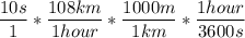 \dfrac{10 s}{1} * \dfrac{108 km}{1 hour} * \dfrac{1000 m }{1 km}*\dfrac{1 hour}{3600 s}