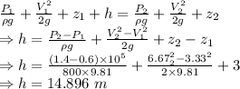 \frac {P_1}{\rho g}+\frac{V_1^2}{2g}+z_1+h=\frac {P_2}{\rho g}+\frac{V_2^2}{2g}+z_2\\\Rightarrow h=\frac{P_2-P_1}{\rho g}+\frac{V_2^2-V_1^2}{2g}+z_2-z_1\\\Rightarrow h=\frac{(1.4-0.6)\times 10^5}{800\times 9.81}+\frac{6.67_2^2-3.33^2}{2\times 9.81}+3\\\Rightarrow h=14.896\ m