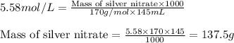 5.58mol/L=\frac{\text{Mass of silver nitrate}\times 1000}{170g/mol\times 145mL}\\\\\text{Mass of silver nitrate}=\frac{5.58\times 170\times 145}{1000}=137.5g