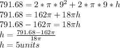 791.68 = 2* \pi * 9^2  + 2 * \pi * 9*h&#10;\\&#10;791.68 = 162 \pi + 18 \pi h&#10;\\&#10;791.68 -162 \pi = 18 \pi h&#10;\\&#10;h = \frac{791.68 -162 \pi}{18 \pi}&#10;\\&#10;h =5 units