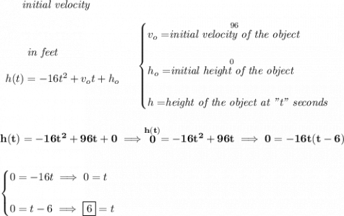 \bf ~~~~~~\textit{initial velocity} \\\\ \begin{array}{llll} ~~~~~~\textit{in feet} \\\\ h(t) = -16t^2+v_ot+h_o  \end{array}  \quad  \begin{cases} v_o=\stackrel{96}{\textit{initial velocity of the object}}\\\\ h_o=\stackrel{0}{\textit{initial height of the object}}\\\\ h=\stackrel{}{\textit{height of the object at "t" seconds}} \end{cases} \\\\\\ h(t)=-16t^2+96t+0\implies \stackrel{h(t)}{0}=-16t^2+96t\implies 0=-16t(t-6) \\\\\\ \begin{cases} 0=-16t\implies 0=t\\\\ 0=t-6\implies \boxed{6}=t \end{cases}