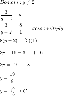 \\\\Domain:y\neq2\\\\\dfrac{3}{y-2}=8\\\\\dfrac{3}{y-2}=\dfrac{8}{1}\ \ \ \ |cross\ multiply\\\\8(y-2)=(3)(1)\\\\8y-16=3\ \ \ |+16\\\\8y=19\ \ \ |:8\\\\y=\dfrac{19}{8}\\\\y=2\dfrac{3}{8}\to C.
