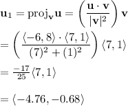 \bold{u}_1 = \mathrm{proj}_{\bold{v}} \bold{u} = \left( \dfrac{\bold{u} \cdot \bold{v}}{|\bold{v}|^2}\right) \bold{v} \\ \\= \left(\dfrac{\langle -6, 8 \rangle \cdot \langle 7,1 \rangle}{(7)^2 + (1)^2}\right) \langle 7, 1 \rangle  \\ \\= \frac{-17}{25} \langle 7, 1 \rangle  \\ \\= \langle -4.76,-0.68\rangle