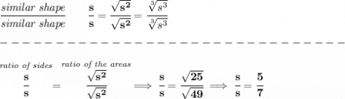 \bf \cfrac{\textit{similar shape}}{\textit{similar shape}}\qquad \cfrac{s}{s}=\cfrac{\sqrt{s^2}}{\sqrt{s^2}}=\cfrac{\sqrt[3]{s^3}}{\sqrt[3]{s^3}}\\\\&#10;-------------------------------\\\\&#10;\stackrel{\textit{ratio of sides}}{\cfrac{s}{s}}=\stackrel{\textit{ratio of the areas}}{\cfrac{\sqrt{s^2}}{\sqrt{s^2}}}\implies \cfrac{s}{s}=\cfrac{\sqrt{25}}{\sqrt{49}}\implies \cfrac{s}{s}=\cfrac{5}{7}