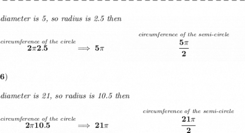 \bf -------------------------------\\\\&#10;\textit{diameter is 5, so radius is 2.5 then}\\\\&#10;\stackrel{\textit{circumference of the circle}}{2\pi 2.5}\implies 5\pi \qquad \qquad \stackrel{\textit{circumference of the semi-circle}}{\cfrac{5\pi }{2}}&#10;\\\\\\&#10;6)\\\\&#10;\textit{diameter is 21, so radius is 10.5 then}\\\\&#10;\stackrel{\textit{circumference of the circle}}{2\pi 10.5}\implies 21\pi \qquad \qquad \stackrel{\textit{circumference of the semi-circle}}{\cfrac{21\pi }{2}}