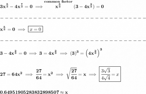 \bf 3x^{\frac{5}{3}}-4x^{\frac{7}{3}}=0\implies \stackrel{common~factor}{x^{\frac{5}{3}}}(3-4x^{\frac{2}{3}})=0\\\\&#10;-------------------------------\\\\&#10;x^{\frac{5}{3}}=0\implies \boxed{x=0}\\\\&#10;-------------------------------\\\\&#10;3-4x^{\frac{2}{3}}=0\implies 3=4x^{\frac{2}{3}}\implies (3)^3=\left(4x^{\frac{2}{3}}\right)^3&#10;\\\\\\&#10;27=64x^2\implies \cfrac{27}{64}=x^2\implies \sqrt{\cfrac{27}{64}}=x\implies \boxed{\cfrac{3\sqrt{3}}{4\sqrt{4}}=x}&#10;\\\\\\&#10;0.64951905283832898507\approx x