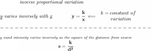 \bf \qquad \qquad \textit{inverse proportional variation}&#10;\\\\&#10;\textit{\underline{y} varies inversely with \underline{x}}\qquad \qquad  y=\cfrac{k}{x}\impliedby &#10;\begin{array}{llll}&#10;k=constant\ of\\&#10;\qquad  variation&#10;\end{array}\\\\&#10;-------------------------------\\\\&#10;\stackrel{\textit{\underline{s} ound intensity varies inversely as the square of the \underline{d}istance from source}}{s=\cfrac{k}{d^2}}