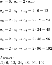 a_1=6,\ a_n=2\cdot a_{n-1}\\\\a_2=2\cdot a_1\to a_2=2\cdot6=12\\\\a_3=2\cdot a_2\to a_3=2\cdot12=24\\\\a_4=2\cdot a_3\to a_4=2\cdot24=48\\\\a_5=2\cdot a_4\to a_5=2\cdot48=96\\\\a_6=2\cdot a_5\to a_6=2\cdot96=192\\\\\text{}\\D)\ 6,\ 12,\ 24,\ 48,\ 96,\ 192