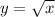 y =  \sqrt{x}