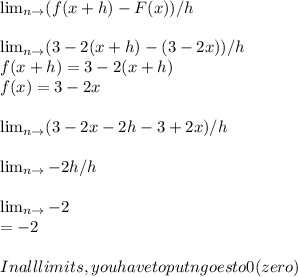 \lim_{n \to \0}( f(x+h)-F(x)) /h \\\\ \lim_{n \to \0} (3-2(x+h)-(3-2x))/h\\ f(x+h)= 3-2(x+h) \\f(x)=3-2x\\ \\\lim_{n \to \0}  (3-2x-2h-3+2x)/h\\\\ \lim_{n \to \0} -2h/h\\  \\ \lim_{n \to \0} -2\\=-2\\\\In all limits, you have to put n goes to 0 (zero)