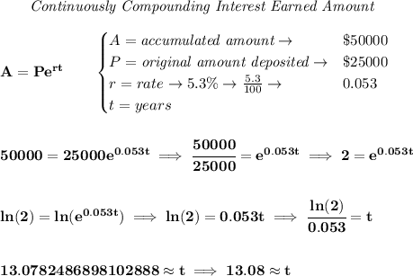 \bf \qquad \textit{Continuously Compounding Interest Earned Amount}\\\\&#10;A=Pe^{rt}\qquad &#10;\begin{cases}&#10;A=\textit{accumulated amount}\to &\$50000\\&#10;P=\textit{original amount deposited}\to& \$25000\\&#10;r=rate\to 5.3\%\to \frac{5.3}{100}\to &0.053\\&#10;t=years&#10;\end{cases}&#10;\\\\\\&#10;50000=25000e^{0.053t}\implies \cfrac{50000}{25000}=e^{0.053t}\implies 2=e^{0.053t}&#10;\\\\\\&#10;ln(2)=ln(e^{0.053t})\implies ln(2)=0.053t\implies \cfrac{ln(2)}{0.053}=t&#10;\\\\\\&#10;13.0782486898102888\approx t\implies 13.08\approx t