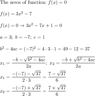 \text{The zeros of function:}\ f(x)=0\\\\f(x)=3x^2-7\\\\f(x)=0\to3x^2-7x+1=0\\\\a=3;\ b=-7;\ c=1\\\\b^2-4ac=(-7)^2-4\cdot3\cdot1=49-12=37\\\\x_1=\dfrac{-b-\sqrt{b^2-4ac}}{2a};\ x_2=\dfrac{-b+\sqrt{b^2-4ac}}{2a}\\\\x_1=\dfrac{-(-7)-\sqrt{37}}{2\cdot3}=\dfrac{7-\sqrt{37}}{6}\\\\x_2=\dfrac{-(-7)+\sqrt{37}}{2\cdot3}=\dfrac{7+\sqrt{37}}{6}