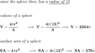 \bf \textit{since the sphere then, has a \underline{radius of 12}}&#10;\\\\\\&#10;\textit{volume of a sphere}\\\\&#10;V=\cfrac{4\pi r^3}{3}\qquad \implies V=\cfrac{4\pi (12)^3}{3}\implies V=2304\pi &#10;\\\\\\&#10;\textit{surface area of a sphere}\\\\&#10;SA=4\pi r^2\qquad \implies SA=4\pi (12)^2\implies SA=576\pi