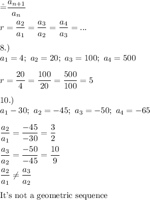 \r=\dfrac{a_{n+1}}{a_n}\\\\r=\dfrac{a_2}{a_1}=\dfrac{a_3}{a_2}=\dfrac{a_4}{a_3}=...\\\\8.)\\a_1=4;\ a_2=20;\ a_3=100;\ a_4=500\\\\r=\dfrac{20}{4}=\dfrac{100}{20}=\dfrac{500}{100}=5\\\\10.)\\a_1-30;\ a_2=-45;\ a_3=-50;\ a_4=-65\\\\\dfrac{a_2}{a_1}=\dfrac{-45}{-30}=\dfrac{3}{2}\\\\\dfrac{a_3}{a_2}=\dfrac{-50}{-45}=\dfrac{10}{9}\\\\\dfrac{a_2}{a_1}\neq\dfrac{a_3}{a_2}\\\\\text{It's not a geometric sequence}