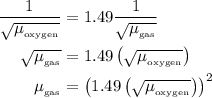 \begin{aligned}\frac{1}{{\sqrt{{{{\mu }}__{{\text{oxygen}}}}}}}&=1.49\frac{1}{{\sqrt{{{{\mu }}__{{\text{gas}}}}}}}\hfill\\\sqrt{{{{\mu }}__{{\text{gas}}}}}&=1.49\left({\sqrt {{{{\mu }}__{{\text{oxygen}}}}}}\right) \hfill\\{{{\mu }}__{{\text{gas}}}}&={\left({1.49\left({\sqrt {{{{\mu }}__{{\text{oxygen}}}}}} \right)}\right)^2}\hfill\\\end{gathered}