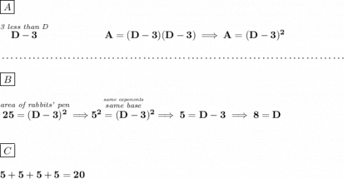 \bf \boxed{A}\\\\ \stackrel{\textit{3 less than D}}{D-3}~\hspace{5em}A=(D-3)(D-3)\implies A=(D-3)^2 \\\\[-0.35em] ~\dotfill\\\\ \boxed{B}\\\\ \stackrel{\textit{area of rabbits' pen}}{25=(D-3)^2}\implies \stackrel{\stackrel{\textit{same exponents}}{\textit{same base}}}{5^2=(D-3)^2}\implies 5=D-3\implies 8=D \\\\\\ \boxed{C}\\\\ 5+5+5+5=20