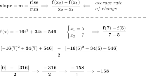 \bf slope = m = \cfrac{rise}{run} \implies &#10;\cfrac{ f(x_2) - f(x_1)}{ x_2 - x_1}\impliedby &#10;\begin{array}{llll}&#10;average~rate\\&#10;of~change&#10;\end{array}\\\\&#10;-------------------------------\\\\&#10;f(x)= -16t^2+34t+546  \qquad &#10;\begin{cases}&#10;x_1=5\\&#10;x_2=7&#10;\end{cases}\implies \cfrac{f(7)-f(5)}{7-5}&#10;\\\\\\&#10;\cfrac{[-16(7)^2+34(7)+546]~~-~~[-16(5)^2+34(5)+546]}{2}&#10;\\\\\\&#10;\cfrac{[0]~~-~~[316]}{2}\implies \cfrac{-316}{2}\implies \cfrac{-158}{1}\implies -158