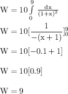 \rm W= 10 \int\limits^9_0 {} \,  \frac{dx}{(1+x)^{2} }\\\\W = 10 [\dfrac{1}{-(x+1)}]^9_0\\\\W = 10[-0.1 + 1]\\\\W =  10[0.9]\\\\W = 9