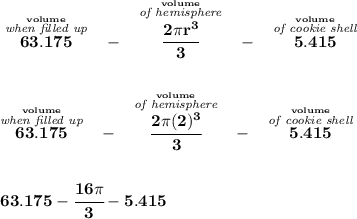 \bf \stackrel{\stackrel{volume}{\textit{when filled up}}}{63.175}~~-~~\stackrel{\stackrel{volume}{\textit{of hemisphere}}}{\cfrac{2\pi r^3}{3}} ~~-~~\stackrel{\stackrel{volume}{\textit{of cookie shell}}}{5.415}&#10;\\\\\\&#10;\stackrel{\stackrel{volume}{\textit{when filled up}}}{63.175}~~-~~\stackrel{\stackrel{volume}{\textit{of hemisphere}}}{\cfrac{2\pi (2)^3}{3}} ~~-~~\stackrel{\stackrel{volume}{\textit{of cookie shell}}}{5.415}\\\\\\ 63.175-\cfrac{16\pi }{3}-5.415