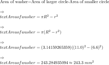 \text{Area of washer=Area of larger circle-Area of smaller circle}\\\\\Rightarrow\\text{Area of washer}=\pi R^2-\p r^2\\\\\Rightarrow\\text{Area of washer}=\pi(R^2-r^2)\\\\\Rightarrow\\text{Area of washer}=(3.14159265359)((11.0)^2-(6.6)^2)\\\\\Rightarrow\\text{Area of washer}=243.284935094\approx243.3\ mm^2