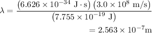 \begin{aligned}{\lambda}}=\frac{{\left({6.626\times {{10}^{-34}}{\text{ J}}\cdot {\text{s}}} \right)\left( {3.0 \times {{10}^8}{\text{ m/s}}}\right)}}{{\left({7.755\times {{10}^{ - 19}}{\text{ J}}} \right)}}\\=2.563\times {10^{-7}}{\text{m}}\\\end{aligned}