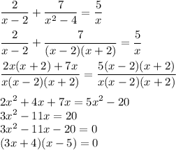 \dfrac{2}{x - 2}  +  \dfrac{7}{ {x}^{2} - 4 }  =  \dfrac{5}{x}  \\  \\  \dfrac{2}{x - 2}  +  \dfrac{7}{(x - 2)(x + 2)}  = \dfrac{5}{x}  \\  \\  \dfrac{2x(x + 2) + 7x}{x(x - 2)(x + 2)}  =  \dfrac{5(x - 2)(x + 2)}{x(x - 2)(x + 2)}  \\  \\  {2x}^{2}  + 4x + 7x = {5x}^{2}  - 20 \\  {3x}^{2}  - 11x = 20 \\  {3x}^{2}  - 11x - 20 = 0 \\ (3x + 4)(x - 5) = 0