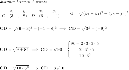 \bf \textit{distance between 2 points}\\ \quad \\&#10;\begin{array}{lllll}&#10;&x_1&y_1&x_2&y_2\\&#10;%  (a,b)&#10;C&({{ 3}}\quad ,&{{ 8}})\quad &#10;%  (c,d)&#10;D&({{ 6}}\quad ,&{{ -1}})&#10;\end{array}\qquad &#10;d = \sqrt{({{ x_2}}-{{ x_1}})^2 + ({{ y_2}}-{{ y_1}})^2}&#10;\\\\\\&#10;CD=\sqrt{(6-3)^2+(-1-8)^2}\implies CD=\sqrt{3^2+(-9)^2}&#10;\\\\\\&#10;CD=\sqrt{9+81}\implies CD=\sqrt{90}\quad &#10;\begin{cases}&#10;90=2\cdot 3\cdot 3\cdot 5\\&#10;\qquad 2\cdot 3^2\cdot 5\\&#10;\qquad 10\cdot 3^2&#10;\end{cases}&#10;\\\\\\&#10;CD=\sqrt{10\cdot 3^2}\implies CD=3\sqrt{10}