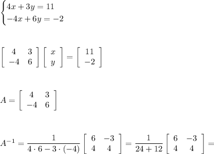 \begin{cases}4x+3y=11\\-4x+6y=-2\end{cases}\\\\\\\\  &#10;\left[\begin{array}{cc}4&3\\-4&6\end{array}\right]\left[\begin{array}{c}x\\y\end{array}\right]=\left[\begin{array}{c}11\\-2\end{array}\right]\\\\\\\\A=\left[\begin{array}{cc}4&3\\-4&6\end{array}\right]\\\\\\\\A^{-1}=\dfrac{1}{4\cdot6-3\cdot(-4)}\left[\begin{array}{cc}6&-3\\4&4\end{array}\right]=\dfrac{1}{24+12}\left[\begin{array}{cc}6&-3\\4&4\end{array}\right]=