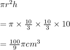 \pi r^2h\\\\=\pi\times \frac{10}{3}\times \frac{10}{3}\times 10\\\\=\frac{100}{9}\pi cm^3