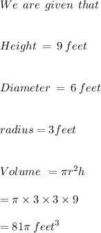 We \: \:   are  \:  \: given  \:  \: that  \\  \\  \: \\ \: Height  \: =   \: 9  \: feet \\  \\ \\Diameter \:  =  \: 6 \:  feet  \\  \\ \\radius =  3 feet \\   \\  \\ Volume \:  \:  = \pi {r}^{2} h \\  \\  = \pi \times 3 \times 3 \times 9 \\  \\  = 81\pi \:  {feet}^{3}