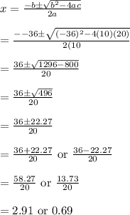 x=\frac{-b\pm \sqrt{b^2-4ac}}{2a}\\\\=\frac{--36\pm \sqrt{(-36)^2-4(10)(20)}}{2(10}\\\\=\frac{36\pm \sqrt{1296-800}}{20}\\\\=\frac{36\pm \sqrt{496}}{20}\\\\=\frac{36\pm 22.27}{20}\\\\=\frac{36+22.27}{20}\text{ or }\frac{36-22.27}{20}\\\\=\frac{58.27}{20}\text{ or }\frac{13.73}{20}\\\\=2.91\text{ or }0.69