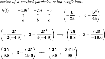 \bf \textit{vertex of a vertical parabola, using coefficients}&#10;\\\\&#10;\begin{array}{lcccl}&#10;h(t) = & -4.9t^2& +25t& +3\\&#10;&\uparrow &\uparrow &\uparrow \\&#10;&a&b&c&#10;\end{array}&#10;\qquad &#10;\left(-\cfrac{ b}{2 a}\quad ,\quad   c-\cfrac{ b^2}{4 a}\right)&#10;\\\\\\&#10;\left(-\cfrac{25}{2(-4.9)}~~,~~3-\cfrac{25^2}{4(-4.9)}  \right)\implies \left( \cfrac{25}{9.8}~~,~~3-\cfrac{625}{-19.6} \right)&#10;\\\\\\&#10;\left( \cfrac{25}{9.8}~~,~~3+\cfrac{625}{19.6} \right)\implies \left( \cfrac{25}{9.8}~~,~~\cfrac{3419}{98} \right)
