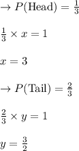 \rightarrow P(\text{Head})=\frac{1}{3}\\\\ \frac{1}{3} \times x=1\\\\x=3\\\\\rightarrow P(\text{Tail})=\frac{2}{3}\\\\ \frac{2}{3} \times y=1\\\\y=\frac{3}{2}
