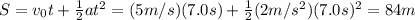 S=v_0t +  \frac{1}{2} at^2 = (5 m/s)(7.0 s)+ \frac{1}{2}(2 m/s^2)(7.0 s)^2 = 84 m