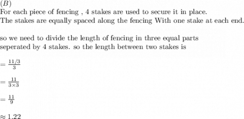 \\(B)\\&#10;\text{For each piece of fencing , 4 stakes are used to secure it in place.}\\&#10;\text{The stakes are equally spaced along the fencing With one stake at each end. }\\&#10;\\&#10;\text{so we need to divide the length of fencing in three equal parts}\\&#10;\text{seperated by 4 stakes. so the length between two stakes is}\\&#10;\\&#10;=\frac{11/3}{3}\\&#10;\\&#10;=\frac{11}{3\times 3}\\&#10;\\&#10;=\frac{11}{9}\\&#10;\\&#10;\approx 1.22