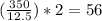 ( \frac{350}{12.5} )*2 = 56