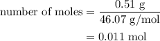 \begin{aligned}{\text{number of moles}}&=\frac{{0.51{\text{ g}}}}{{46.07{\text{ g/mol}}}}\\&=0.011{\text{ mol}}\\\end{aligned}