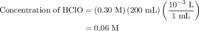 \begin{aligned}{\text{Concentration of HClO}}&= \left({{\text{0}}{\text{.30 M}}} \right)\left( {200{\text{ mL}}} \right)\left( {\frac{{{\text{1}}{{\text{0}}^{ - 3}}{\text{ L}}}}{{1{\text{ mL}}}}} \right)\\&= 0.06{\text{ M}}\\\end{aligned}