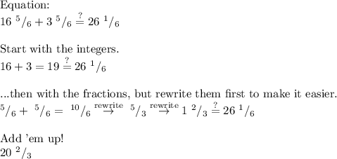 \text{Equation:}\\&#10;16\text{ }^5/_6+3\text{ }^5/_6\stackrel{?}{=}26\text{ }^1/_6\\&#10;\\&#10;\text{Start with the integers.}\\&#10;16+3=19\stackrel{?}{=}26\text{ }^1/_6\\&#10;\\&#10;\text{...then with the fractions, but rewrite them first to make it easier.}\\&#10;^5/_6+\text{ }^5/_6=\text{ }^{10}/_6\stackrel{\text{rewrite}}{\to}\text{ }^5/_3\stackrel{\text{rewrite}}{\to}1\text{ }^2/_3\stackrel{?}{=}26\text{ }^1/_6\\&#10;\\&#10;\text{Add 'em up!}\\&#10;20\text{ }^2/_3