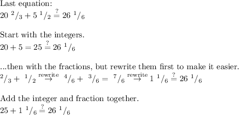 \text{Last equation:}\\ 20\text{ }^2/_3+5\text{ }^1/_2\stackrel{?}{=}26\text{ }^1/_6\\ \\ \text{Start with the integers.}\\ 20+5=25\stackrel{?}{=}26\text{ }^1/_6\\ \\ \text{...then with the fractions, but rewrite them first to make it easier.}\\ ^2/_3+\text{ }^1/_2\stackrel{\text{rewrite}}{\to}\text{ }^4/_6+\text{ }^3/_6=\text{ }^7/_6\stackrel{\text{rewrite}}{\to}1\text{ }^1/_6\stackrel{?}{=}26\text{ }^1/_6\\&#10;\\&#10;\text{Add the integer and fraction together.}\\&#10;25+1\text{ }^1/_6\stackrel{?}{=}26\text{ }^1/_6