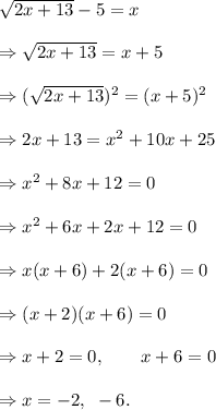 \sqrt{2x+13}-5=x\\\\\Rightarrow \sqrt{2x+13}=x+5\\\\\Rightarrow (\sqrt{2x+13})^2=(x+5)^2\\\\\Rightarrow 2x+13=x^2+10x+25\\\\\Rightarrow x^2+8x+12=0\\\\\Rightarrow x^2+6x+2x+12=0\\\\\Rightarrow x(x+6)+2(x+6)=0\\\\\Rightarrow (x+2)(x+6)=0\\\\\Rightarrow x+2=0,~~~~~~x+6=0\\\\\Rightarrow x=-2,~-6.