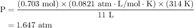 \begin{aligned}{\text{P}}&=\dfrac{{\left( {{\text{0}}{\text{.703 mol}}} \right)\times\left( {0.0821{\text{ atm}} \cdot {\text{L/mol}}\cdot {\text{K}}}\right)\times\left( {{\text{314 K}}}\right)}}{{{\text{11 L}}}}\\&= {\text{1}}{\text{.647 atm}}\\\end{aligned}