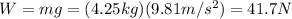 W=mg=(4.25 kg)(9.81 m/s^2)=41.7 N