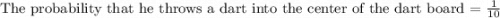 \text{The probability that he throws a dart into the center of the dart board = }\frac{1}{10}