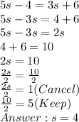 5s -  4 =  3s + 6 \\ 5s - 3s = 4 + 6 \\  5s - 3s = 2s \\ 4 + 6 = 10 \\ 2s = 10 \\   \frac{2s}{2}  =  \frac{10}{2} \\  \frac{2s}{2}  = 1 (Cancel) \\   \frac{10}{2} = 5  (Keep) \\   s = 4