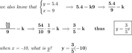 \bf \textit{we also know that }&#10;\begin{cases}&#10;y=5.4\\&#10;x=9&#10;\end{cases}\implies 5.4=k9\implies \cfrac{5.4}{9}=k&#10;\\\\\\&#10;\cfrac{\quad \frac{54}{10}\quad }{9}=k\implies \cfrac{54}{10}\cdot \cfrac{1}{9}=k\implies \cfrac{3}{5}=k\qquad thus\qquad \boxed{y=\cfrac{3}{5}x}&#10;\\\\\\&#10;\textit{when x = -10, what is \underline{y}?}\qquad y=\cfrac{3}{5}(-10)