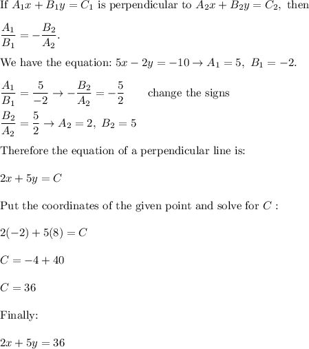 \text{If}\ A_1x+B_1y=C_1\ \text{is perpendicular to}\ A_2x+B_2y=C_2,\ \text{then}\\\\\dfrac{A_1}{B_1}=-\dfrac{B_2}{A_2}.\\\\\text{We have the equation:}\ 5x-2y=-10\to A_1=5,\ B_1=-2.\\\\\dfrac{A_1}{B_1}=\dfrac{5}{-2}\to-\dfrac{B_2}{A_2}=-\dfrac{5}{2}\qquad\text{change the signs}\\\\\dfrac{B_2}{A_2}=\dfrac{5}{2}\to A_2=2,\ B_2=5\\\\\text{Therefore the equation of a perpendicular line is:}\\\\2x+5y=C\\\\\text{Put the coordinates of the given point and solve for}\ C:\\\\2(-2)+5(8)=C\\\\C=-4+40\\\\C=36\\\\\text{Finally:}\\\\2x+5y=36