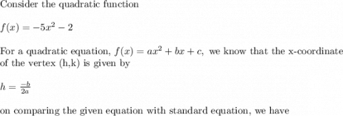 \text{Consider the quadratic function}\\&#10;\\&#10;f(x)=-5x^2-2\\&#10;\\&#10;\text{For a quadratic equation, }f(x)=ax^2+bx+c, \text{ we know that the x-coordinate}\\&#10;\text{of the vertex (h,k) is given by}\\&#10;\\&#10;h=\frac{-b}{2a}\\&#10;\\&#10;\text{on comparing the given equation with standard equation, we have}